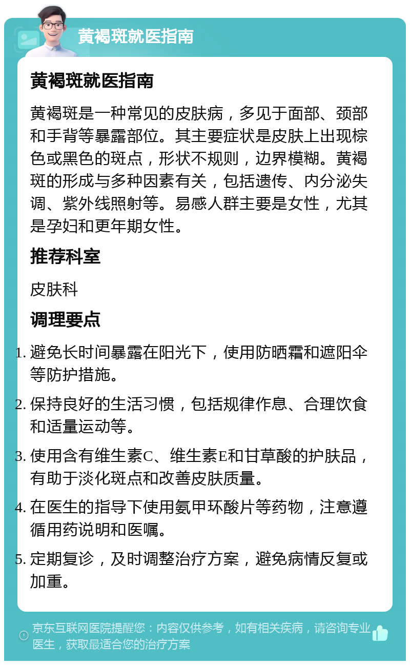 黄褐斑就医指南 黄褐斑就医指南 黄褐斑是一种常见的皮肤病，多见于面部、颈部和手背等暴露部位。其主要症状是皮肤上出现棕色或黑色的斑点，形状不规则，边界模糊。黄褐斑的形成与多种因素有关，包括遗传、内分泌失调、紫外线照射等。易感人群主要是女性，尤其是孕妇和更年期女性。 推荐科室 皮肤科 调理要点 避免长时间暴露在阳光下，使用防晒霜和遮阳伞等防护措施。 保持良好的生活习惯，包括规律作息、合理饮食和适量运动等。 使用含有维生素C、维生素E和甘草酸的护肤品，有助于淡化斑点和改善皮肤质量。 在医生的指导下使用氨甲环酸片等药物，注意遵循用药说明和医嘱。 定期复诊，及时调整治疗方案，避免病情反复或加重。