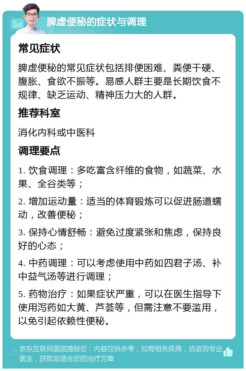 脾虚便秘的症状与调理 常见症状 脾虚便秘的常见症状包括排便困难、粪便干硬、腹胀、食欲不振等。易感人群主要是长期饮食不规律、缺乏运动、精神压力大的人群。 推荐科室 消化内科或中医科 调理要点 1. 饮食调理：多吃富含纤维的食物，如蔬菜、水果、全谷类等； 2. 增加运动量：适当的体育锻炼可以促进肠道蠕动，改善便秘； 3. 保持心情舒畅：避免过度紧张和焦虑，保持良好的心态； 4. 中药调理：可以考虑使用中药如四君子汤、补中益气汤等进行调理； 5. 药物治疗：如果症状严重，可以在医生指导下使用泻药如大黄、芦荟等，但需注意不要滥用，以免引起依赖性便秘。