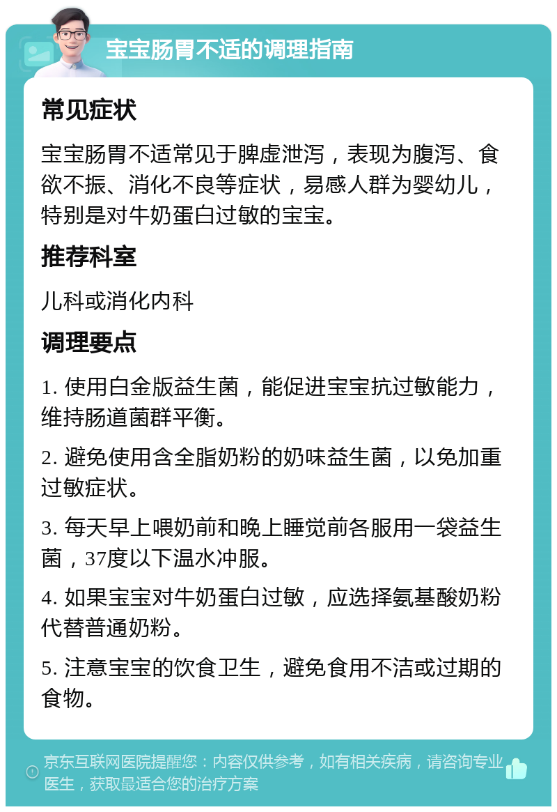 宝宝肠胃不适的调理指南 常见症状 宝宝肠胃不适常见于脾虚泄泻，表现为腹泻、食欲不振、消化不良等症状，易感人群为婴幼儿，特别是对牛奶蛋白过敏的宝宝。 推荐科室 儿科或消化内科 调理要点 1. 使用白金版益生菌，能促进宝宝抗过敏能力，维持肠道菌群平衡。 2. 避免使用含全脂奶粉的奶味益生菌，以免加重过敏症状。 3. 每天早上喂奶前和晚上睡觉前各服用一袋益生菌，37度以下温水冲服。 4. 如果宝宝对牛奶蛋白过敏，应选择氨基酸奶粉代替普通奶粉。 5. 注意宝宝的饮食卫生，避免食用不洁或过期的食物。