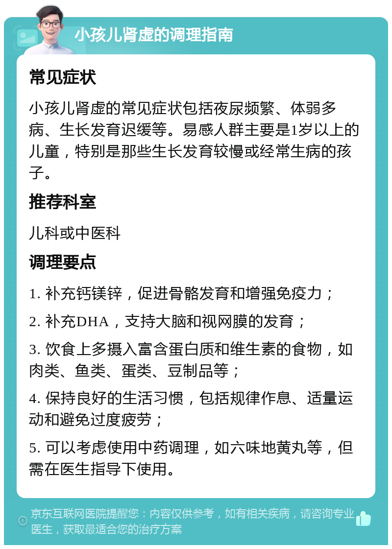 小孩儿肾虚的调理指南 常见症状 小孩儿肾虚的常见症状包括夜尿频繁、体弱多病、生长发育迟缓等。易感人群主要是1岁以上的儿童，特别是那些生长发育较慢或经常生病的孩子。 推荐科室 儿科或中医科 调理要点 1. 补充钙镁锌，促进骨骼发育和增强免疫力； 2. 补充DHA，支持大脑和视网膜的发育； 3. 饮食上多摄入富含蛋白质和维生素的食物，如肉类、鱼类、蛋类、豆制品等； 4. 保持良好的生活习惯，包括规律作息、适量运动和避免过度疲劳； 5. 可以考虑使用中药调理，如六味地黄丸等，但需在医生指导下使用。