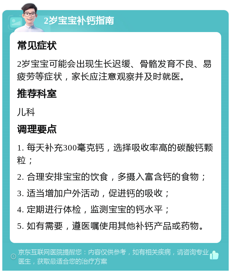 2岁宝宝补钙指南 常见症状 2岁宝宝可能会出现生长迟缓、骨骼发育不良、易疲劳等症状，家长应注意观察并及时就医。 推荐科室 儿科 调理要点 1. 每天补充300毫克钙，选择吸收率高的碳酸钙颗粒； 2. 合理安排宝宝的饮食，多摄入富含钙的食物； 3. 适当增加户外活动，促进钙的吸收； 4. 定期进行体检，监测宝宝的钙水平； 5. 如有需要，遵医嘱使用其他补钙产品或药物。