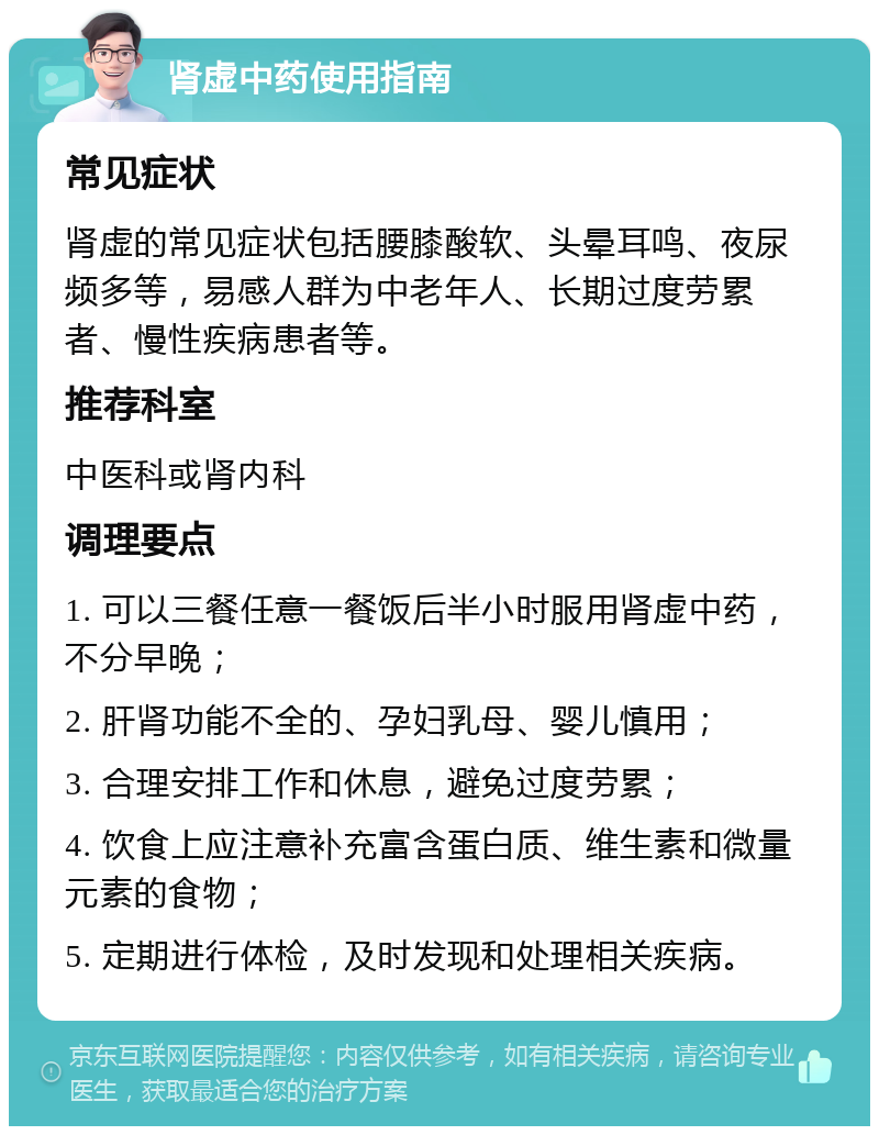 肾虚中药使用指南 常见症状 肾虚的常见症状包括腰膝酸软、头晕耳鸣、夜尿频多等，易感人群为中老年人、长期过度劳累者、慢性疾病患者等。 推荐科室 中医科或肾内科 调理要点 1. 可以三餐任意一餐饭后半小时服用肾虚中药，不分早晚； 2. 肝肾功能不全的、孕妇乳母、婴儿慎用； 3. 合理安排工作和休息，避免过度劳累； 4. 饮食上应注意补充富含蛋白质、维生素和微量元素的食物； 5. 定期进行体检，及时发现和处理相关疾病。