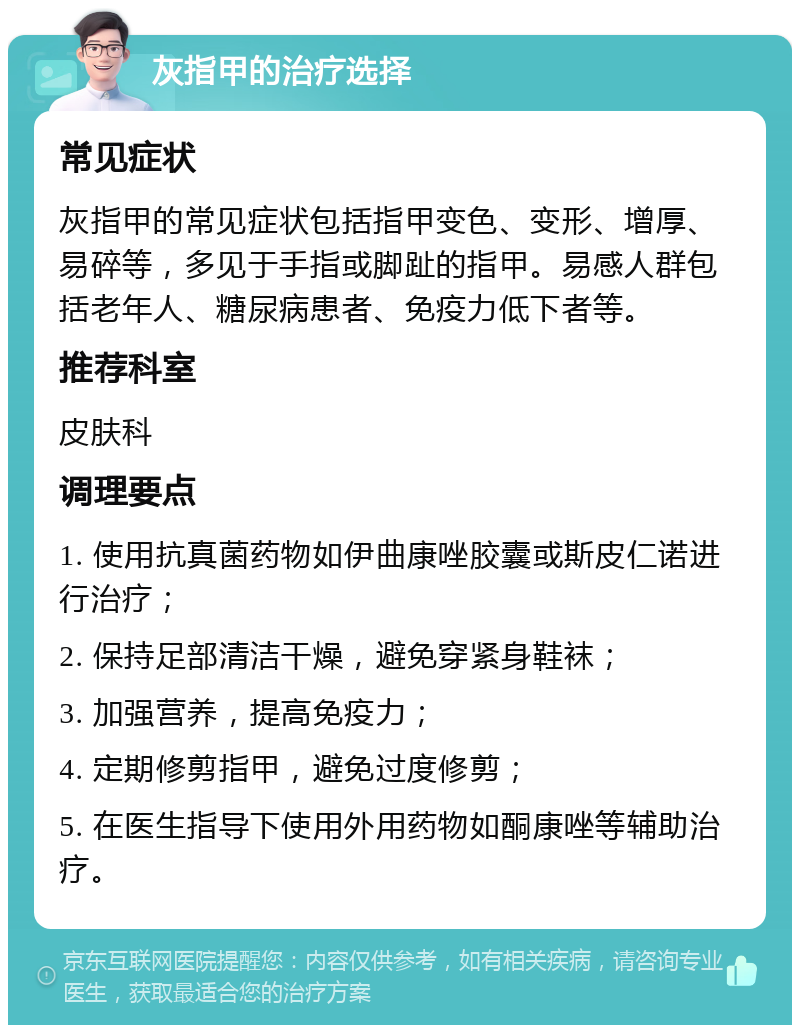 灰指甲的治疗选择 常见症状 灰指甲的常见症状包括指甲变色、变形、增厚、易碎等，多见于手指或脚趾的指甲。易感人群包括老年人、糖尿病患者、免疫力低下者等。 推荐科室 皮肤科 调理要点 1. 使用抗真菌药物如伊曲康唑胶囊或斯皮仁诺进行治疗； 2. 保持足部清洁干燥，避免穿紧身鞋袜； 3. 加强营养，提高免疫力； 4. 定期修剪指甲，避免过度修剪； 5. 在医生指导下使用外用药物如酮康唑等辅助治疗。