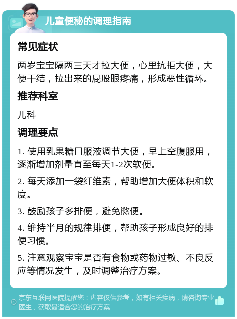 儿童便秘的调理指南 常见症状 两岁宝宝隔两三天才拉大便，心里抗拒大便，大便干结，拉出来的屁股眼疼痛，形成恶性循环。 推荐科室 儿科 调理要点 1. 使用乳果糖口服液调节大便，早上空腹服用，逐渐增加剂量直至每天1-2次软便。 2. 每天添加一袋纤维素，帮助增加大便体积和软度。 3. 鼓励孩子多排便，避免憋便。 4. 维持半月的规律排便，帮助孩子形成良好的排便习惯。 5. 注意观察宝宝是否有食物或药物过敏、不良反应等情况发生，及时调整治疗方案。