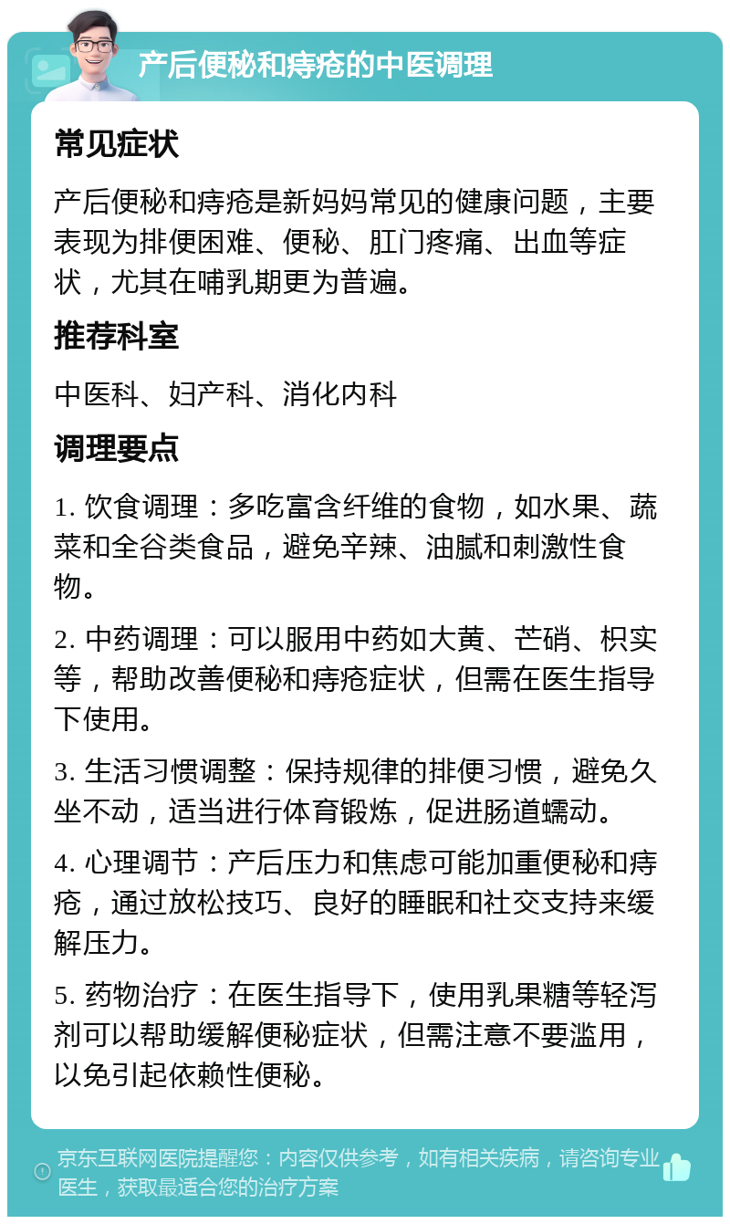 产后便秘和痔疮的中医调理 常见症状 产后便秘和痔疮是新妈妈常见的健康问题，主要表现为排便困难、便秘、肛门疼痛、出血等症状，尤其在哺乳期更为普遍。 推荐科室 中医科、妇产科、消化内科 调理要点 1. 饮食调理：多吃富含纤维的食物，如水果、蔬菜和全谷类食品，避免辛辣、油腻和刺激性食物。 2. 中药调理：可以服用中药如大黄、芒硝、枳实等，帮助改善便秘和痔疮症状，但需在医生指导下使用。 3. 生活习惯调整：保持规律的排便习惯，避免久坐不动，适当进行体育锻炼，促进肠道蠕动。 4. 心理调节：产后压力和焦虑可能加重便秘和痔疮，通过放松技巧、良好的睡眠和社交支持来缓解压力。 5. 药物治疗：在医生指导下，使用乳果糖等轻泻剂可以帮助缓解便秘症状，但需注意不要滥用，以免引起依赖性便秘。