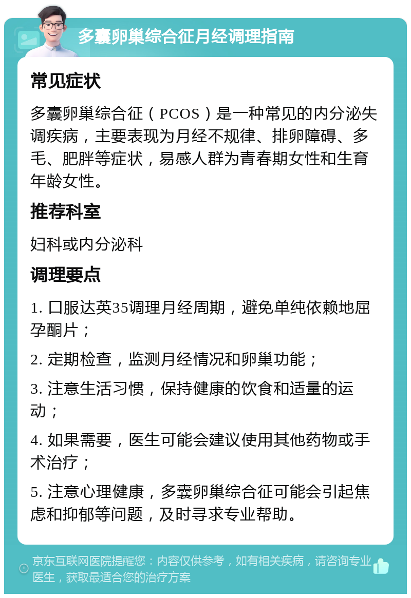 多囊卵巢综合征月经调理指南 常见症状 多囊卵巢综合征（PCOS）是一种常见的内分泌失调疾病，主要表现为月经不规律、排卵障碍、多毛、肥胖等症状，易感人群为青春期女性和生育年龄女性。 推荐科室 妇科或内分泌科 调理要点 1. 口服达英35调理月经周期，避免单纯依赖地屈孕酮片； 2. 定期检查，监测月经情况和卵巢功能； 3. 注意生活习惯，保持健康的饮食和适量的运动； 4. 如果需要，医生可能会建议使用其他药物或手术治疗； 5. 注意心理健康，多囊卵巢综合征可能会引起焦虑和抑郁等问题，及时寻求专业帮助。