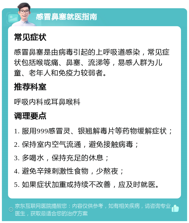 感冒鼻塞就医指南 常见症状 感冒鼻塞是由病毒引起的上呼吸道感染，常见症状包括喉咙痛、鼻塞、流涕等，易感人群为儿童、老年人和免疫力较弱者。 推荐科室 呼吸内科或耳鼻喉科 调理要点 1. 服用999感冒灵、银翘解毒片等药物缓解症状； 2. 保持室内空气流通，避免接触病毒； 3. 多喝水，保持充足的休息； 4. 避免辛辣刺激性食物，少熬夜； 5. 如果症状加重或持续不改善，应及时就医。