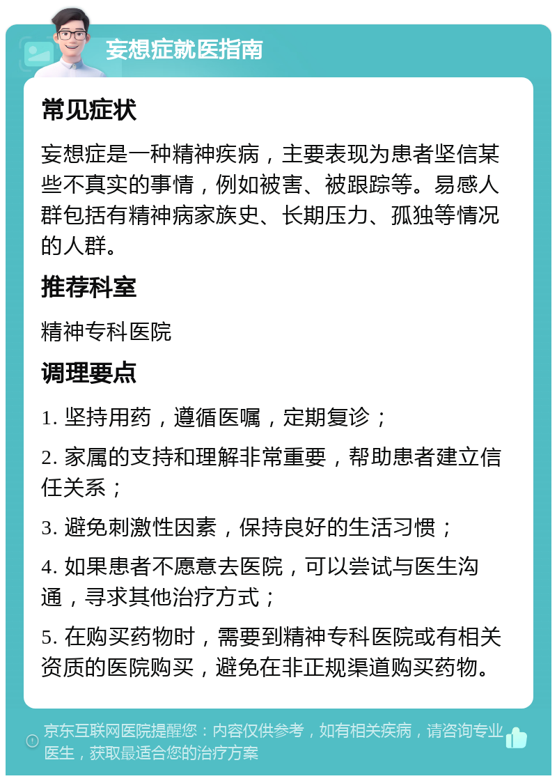 妄想症就医指南 常见症状 妄想症是一种精神疾病，主要表现为患者坚信某些不真实的事情，例如被害、被跟踪等。易感人群包括有精神病家族史、长期压力、孤独等情况的人群。 推荐科室 精神专科医院 调理要点 1. 坚持用药，遵循医嘱，定期复诊； 2. 家属的支持和理解非常重要，帮助患者建立信任关系； 3. 避免刺激性因素，保持良好的生活习惯； 4. 如果患者不愿意去医院，可以尝试与医生沟通，寻求其他治疗方式； 5. 在购买药物时，需要到精神专科医院或有相关资质的医院购买，避免在非正规渠道购买药物。