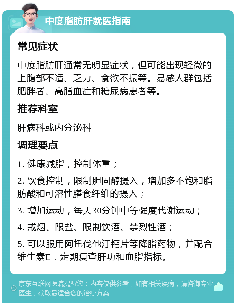 中度脂肪肝就医指南 常见症状 中度脂肪肝通常无明显症状，但可能出现轻微的上腹部不适、乏力、食欲不振等。易感人群包括肥胖者、高脂血症和糖尿病患者等。 推荐科室 肝病科或内分泌科 调理要点 1. 健康减脂，控制体重； 2. 饮食控制，限制胆固醇摄入，增加多不饱和脂肪酸和可溶性膳食纤维的摄入； 3. 增加运动，每天30分钟中等强度代谢运动； 4. 戒烟、限盐、限制饮酒、禁烈性酒； 5. 可以服用阿托伐他汀钙片等降脂药物，并配合维生素E，定期复查肝功和血脂指标。