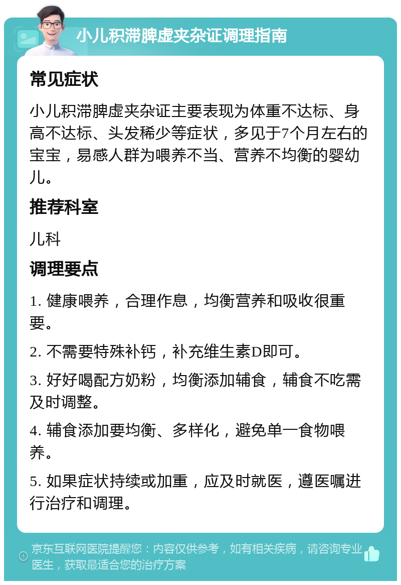 小儿积滞脾虚夹杂证调理指南 常见症状 小儿积滞脾虚夹杂证主要表现为体重不达标、身高不达标、头发稀少等症状，多见于7个月左右的宝宝，易感人群为喂养不当、营养不均衡的婴幼儿。 推荐科室 儿科 调理要点 1. 健康喂养，合理作息，均衡营养和吸收很重要。 2. 不需要特殊补钙，补充维生素D即可。 3. 好好喝配方奶粉，均衡添加辅食，辅食不吃需及时调整。 4. 辅食添加要均衡、多样化，避免单一食物喂养。 5. 如果症状持续或加重，应及时就医，遵医嘱进行治疗和调理。