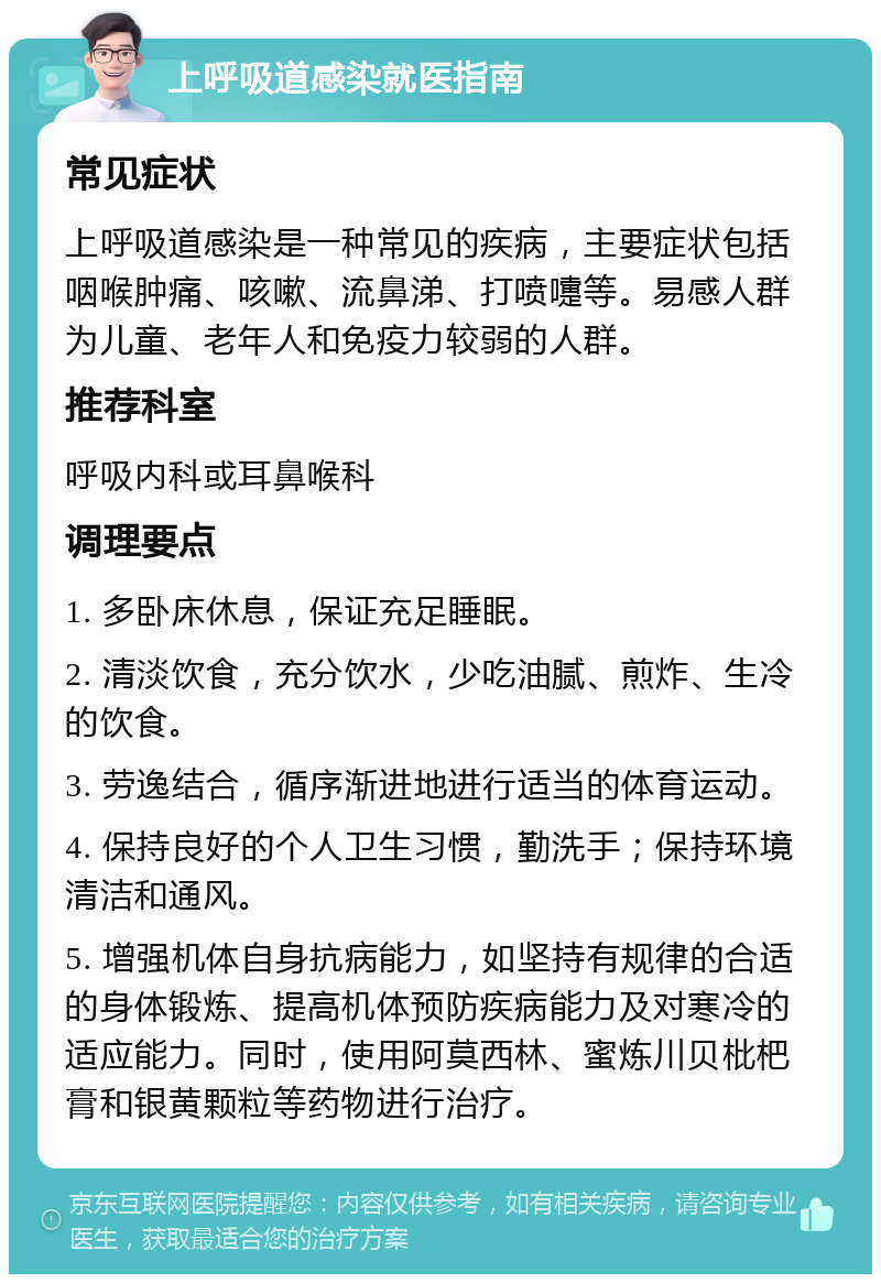 上呼吸道感染就医指南 常见症状 上呼吸道感染是一种常见的疾病，主要症状包括咽喉肿痛、咳嗽、流鼻涕、打喷嚏等。易感人群为儿童、老年人和免疫力较弱的人群。 推荐科室 呼吸内科或耳鼻喉科 调理要点 1. 多卧床休息，保证充足睡眠。 2. 清淡饮食，充分饮水，少吃油腻、煎炸、生冷的饮食。 3. 劳逸结合，循序渐进地进行适当的体育运动。 4. 保持良好的个人卫生习惯，勤洗手；保持环境清洁和通风。 5. 增强机体自身抗病能力，如坚持有规律的合适的身体锻炼、提高机体预防疾病能力及对寒冷的适应能力。同时，使用阿莫西林、蜜炼川贝枇杷膏和银黄颗粒等药物进行治疗。