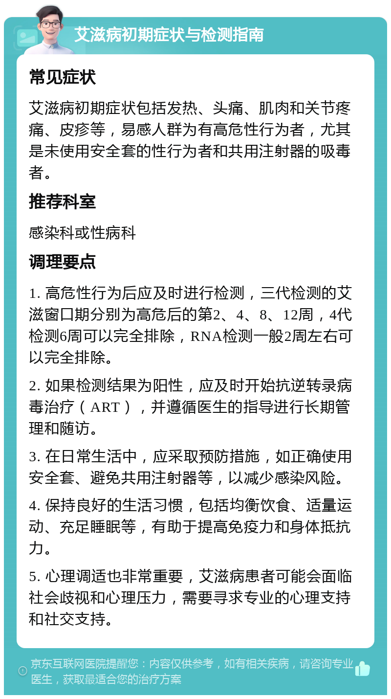 艾滋病初期症状与检测指南 常见症状 艾滋病初期症状包括发热、头痛、肌肉和关节疼痛、皮疹等，易感人群为有高危性行为者，尤其是未使用安全套的性行为者和共用注射器的吸毒者。 推荐科室 感染科或性病科 调理要点 1. 高危性行为后应及时进行检测，三代检测的艾滋窗口期分别为高危后的第2、4、8、12周，4代检测6周可以完全排除，RNA检测一般2周左右可以完全排除。 2. 如果检测结果为阳性，应及时开始抗逆转录病毒治疗（ART），并遵循医生的指导进行长期管理和随访。 3. 在日常生活中，应采取预防措施，如正确使用安全套、避免共用注射器等，以减少感染风险。 4. 保持良好的生活习惯，包括均衡饮食、适量运动、充足睡眠等，有助于提高免疫力和身体抵抗力。 5. 心理调适也非常重要，艾滋病患者可能会面临社会歧视和心理压力，需要寻求专业的心理支持和社交支持。