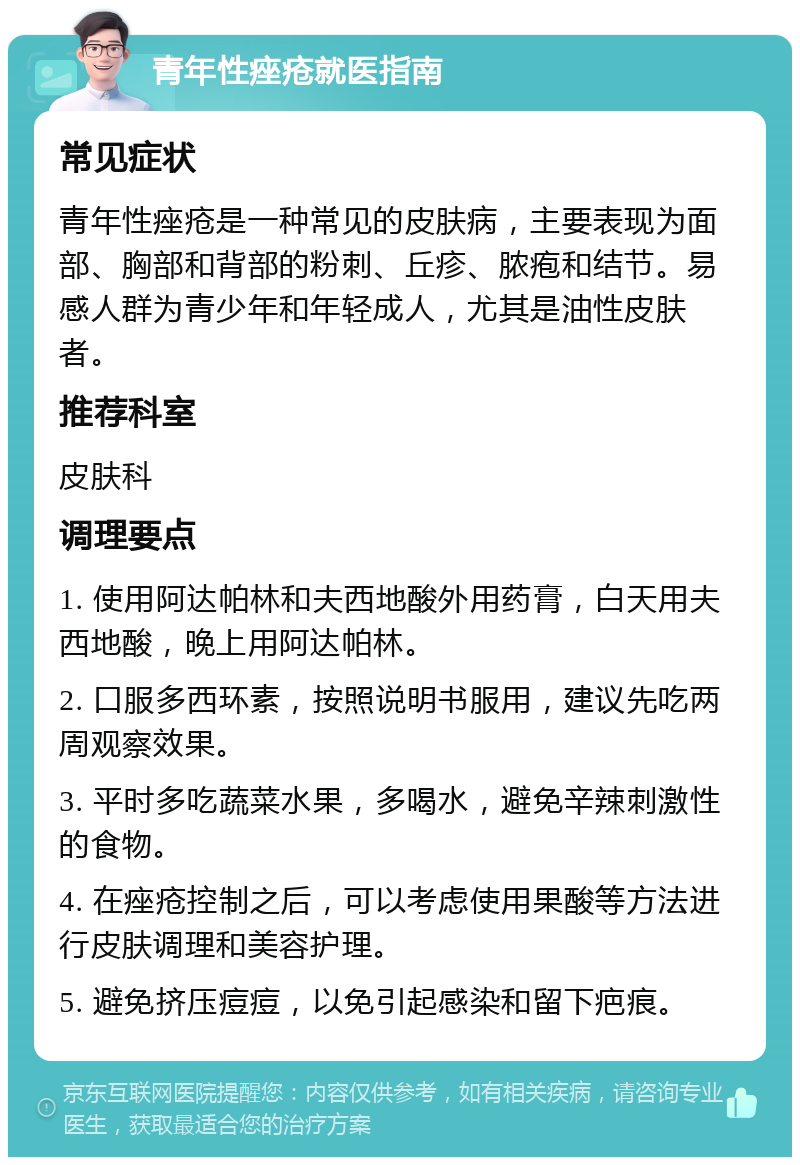 青年性痤疮就医指南 常见症状 青年性痤疮是一种常见的皮肤病，主要表现为面部、胸部和背部的粉刺、丘疹、脓疱和结节。易感人群为青少年和年轻成人，尤其是油性皮肤者。 推荐科室 皮肤科 调理要点 1. 使用阿达帕林和夫西地酸外用药膏，白天用夫西地酸，晚上用阿达帕林。 2. 口服多西环素，按照说明书服用，建议先吃两周观察效果。 3. 平时多吃蔬菜水果，多喝水，避免辛辣刺激性的食物。 4. 在痤疮控制之后，可以考虑使用果酸等方法进行皮肤调理和美容护理。 5. 避免挤压痘痘，以免引起感染和留下疤痕。