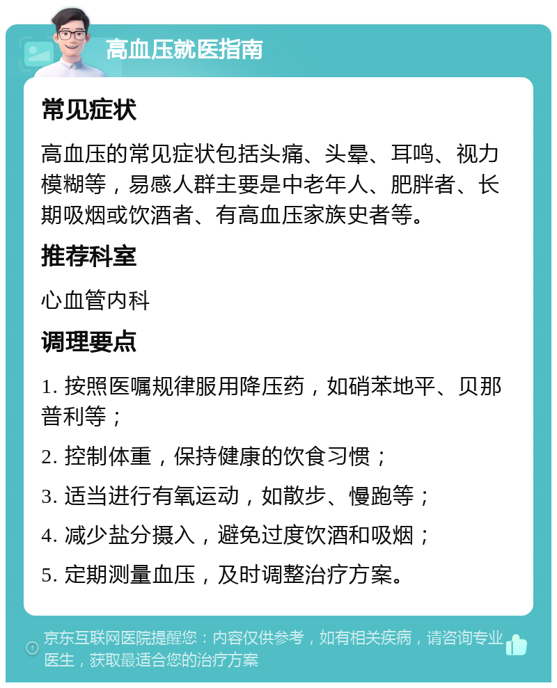 高血压就医指南 常见症状 高血压的常见症状包括头痛、头晕、耳鸣、视力模糊等，易感人群主要是中老年人、肥胖者、长期吸烟或饮酒者、有高血压家族史者等。 推荐科室 心血管内科 调理要点 1. 按照医嘱规律服用降压药，如硝苯地平、贝那普利等； 2. 控制体重，保持健康的饮食习惯； 3. 适当进行有氧运动，如散步、慢跑等； 4. 减少盐分摄入，避免过度饮酒和吸烟； 5. 定期测量血压，及时调整治疗方案。