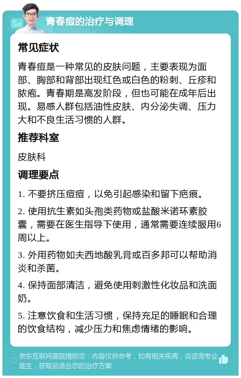 青春痘的治疗与调理 常见症状 青春痘是一种常见的皮肤问题，主要表现为面部、胸部和背部出现红色或白色的粉刺、丘疹和脓疱。青春期是高发阶段，但也可能在成年后出现。易感人群包括油性皮肤、内分泌失调、压力大和不良生活习惯的人群。 推荐科室 皮肤科 调理要点 1. 不要挤压痘痘，以免引起感染和留下疤痕。 2. 使用抗生素如头孢类药物或盐酸米诺环素胶囊，需要在医生指导下使用，通常需要连续服用6周以上。 3. 外用药物如夫西地酸乳膏或百多邦可以帮助消炎和杀菌。 4. 保持面部清洁，避免使用刺激性化妆品和洗面奶。 5. 注意饮食和生活习惯，保持充足的睡眠和合理的饮食结构，减少压力和焦虑情绪的影响。