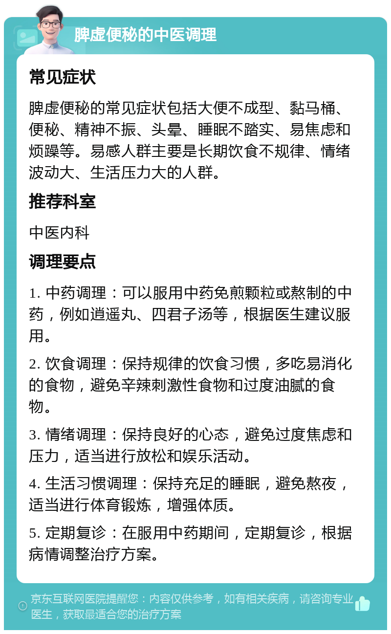 脾虚便秘的中医调理 常见症状 脾虚便秘的常见症状包括大便不成型、黏马桶、便秘、精神不振、头晕、睡眠不踏实、易焦虑和烦躁等。易感人群主要是长期饮食不规律、情绪波动大、生活压力大的人群。 推荐科室 中医内科 调理要点 1. 中药调理：可以服用中药免煎颗粒或熬制的中药，例如逍遥丸、四君子汤等，根据医生建议服用。 2. 饮食调理：保持规律的饮食习惯，多吃易消化的食物，避免辛辣刺激性食物和过度油腻的食物。 3. 情绪调理：保持良好的心态，避免过度焦虑和压力，适当进行放松和娱乐活动。 4. 生活习惯调理：保持充足的睡眠，避免熬夜，适当进行体育锻炼，增强体质。 5. 定期复诊：在服用中药期间，定期复诊，根据病情调整治疗方案。