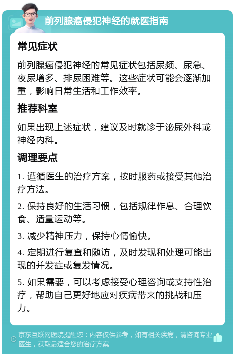 前列腺癌侵犯神经的就医指南 常见症状 前列腺癌侵犯神经的常见症状包括尿频、尿急、夜尿增多、排尿困难等。这些症状可能会逐渐加重，影响日常生活和工作效率。 推荐科室 如果出现上述症状，建议及时就诊于泌尿外科或神经内科。 调理要点 1. 遵循医生的治疗方案，按时服药或接受其他治疗方法。 2. 保持良好的生活习惯，包括规律作息、合理饮食、适量运动等。 3. 减少精神压力，保持心情愉快。 4. 定期进行复查和随访，及时发现和处理可能出现的并发症或复发情况。 5. 如果需要，可以考虑接受心理咨询或支持性治疗，帮助自己更好地应对疾病带来的挑战和压力。