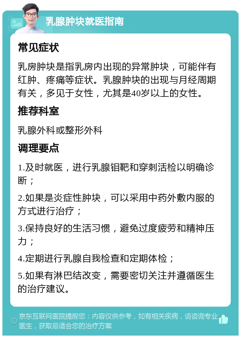 乳腺肿块就医指南 常见症状 乳房肿块是指乳房内出现的异常肿块，可能伴有红肿、疼痛等症状。乳腺肿块的出现与月经周期有关，多见于女性，尤其是40岁以上的女性。 推荐科室 乳腺外科或整形外科 调理要点 1.及时就医，进行乳腺钼靶和穿刺活检以明确诊断； 2.如果是炎症性肿块，可以采用中药外敷内服的方式进行治疗； 3.保持良好的生活习惯，避免过度疲劳和精神压力； 4.定期进行乳腺自我检查和定期体检； 5.如果有淋巴结改变，需要密切关注并遵循医生的治疗建议。