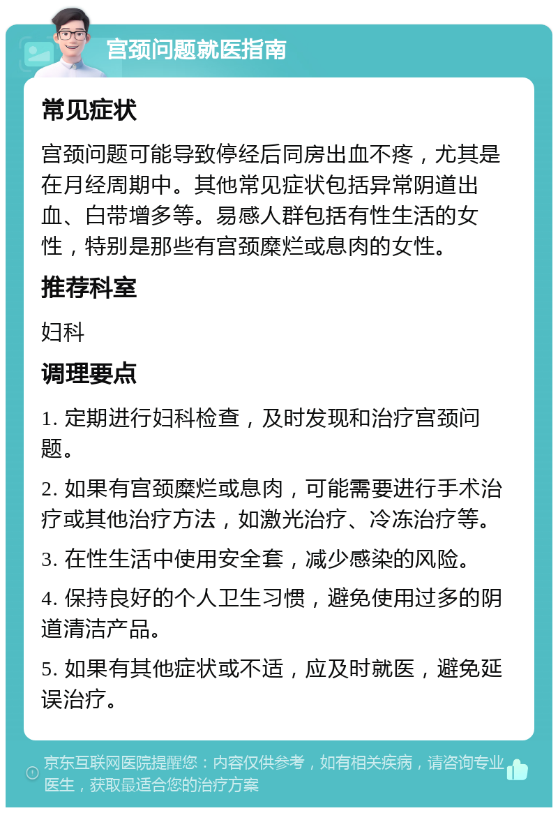 宫颈问题就医指南 常见症状 宫颈问题可能导致停经后同房出血不疼，尤其是在月经周期中。其他常见症状包括异常阴道出血、白带增多等。易感人群包括有性生活的女性，特别是那些有宫颈糜烂或息肉的女性。 推荐科室 妇科 调理要点 1. 定期进行妇科检查，及时发现和治疗宫颈问题。 2. 如果有宫颈糜烂或息肉，可能需要进行手术治疗或其他治疗方法，如激光治疗、冷冻治疗等。 3. 在性生活中使用安全套，减少感染的风险。 4. 保持良好的个人卫生习惯，避免使用过多的阴道清洁产品。 5. 如果有其他症状或不适，应及时就医，避免延误治疗。