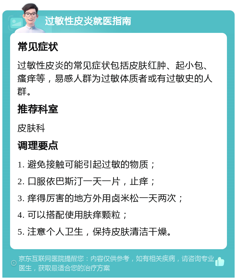 过敏性皮炎就医指南 常见症状 过敏性皮炎的常见症状包括皮肤红肿、起小包、瘙痒等，易感人群为过敏体质者或有过敏史的人群。 推荐科室 皮肤科 调理要点 1. 避免接触可能引起过敏的物质； 2. 口服依巴斯汀一天一片，止痒； 3. 痒得厉害的地方外用卤米松一天两次； 4. 可以搭配使用肤痒颗粒； 5. 注意个人卫生，保持皮肤清洁干燥。