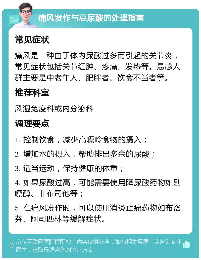 痛风发作与高尿酸的处理指南 常见症状 痛风是一种由于体内尿酸过多而引起的关节炎，常见症状包括关节红肿、疼痛、发热等。易感人群主要是中老年人、肥胖者、饮食不当者等。 推荐科室 风湿免疫科或内分泌科 调理要点 1. 控制饮食，减少高嘌呤食物的摄入； 2. 增加水的摄入，帮助排出多余的尿酸； 3. 适当运动，保持健康的体重； 4. 如果尿酸过高，可能需要使用降尿酸药物如别嘌醇、非布司他等； 5. 在痛风发作时，可以使用消炎止痛药物如布洛芬、阿司匹林等缓解症状。