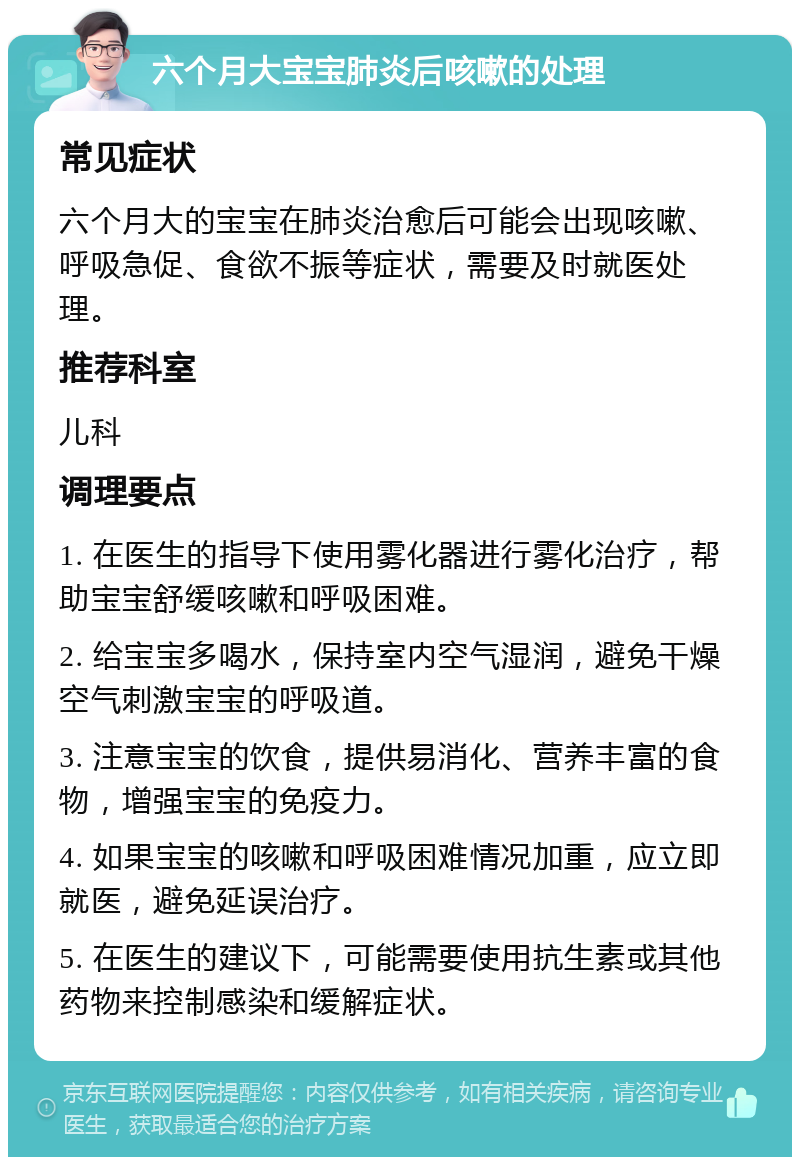 六个月大宝宝肺炎后咳嗽的处理 常见症状 六个月大的宝宝在肺炎治愈后可能会出现咳嗽、呼吸急促、食欲不振等症状，需要及时就医处理。 推荐科室 儿科 调理要点 1. 在医生的指导下使用雾化器进行雾化治疗，帮助宝宝舒缓咳嗽和呼吸困难。 2. 给宝宝多喝水，保持室内空气湿润，避免干燥空气刺激宝宝的呼吸道。 3. 注意宝宝的饮食，提供易消化、营养丰富的食物，增强宝宝的免疫力。 4. 如果宝宝的咳嗽和呼吸困难情况加重，应立即就医，避免延误治疗。 5. 在医生的建议下，可能需要使用抗生素或其他药物来控制感染和缓解症状。