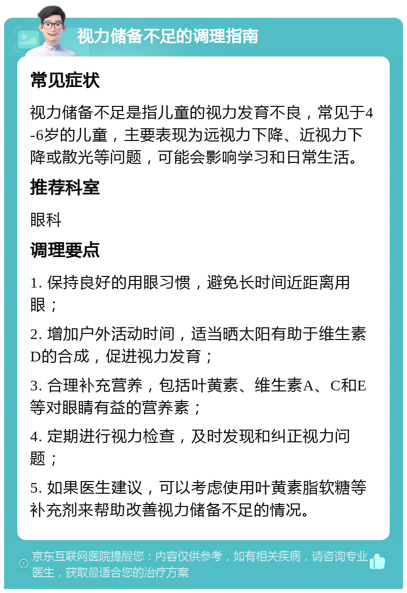 视力储备不足的调理指南 常见症状 视力储备不足是指儿童的视力发育不良，常见于4-6岁的儿童，主要表现为远视力下降、近视力下降或散光等问题，可能会影响学习和日常生活。 推荐科室 眼科 调理要点 1. 保持良好的用眼习惯，避免长时间近距离用眼； 2. 增加户外活动时间，适当晒太阳有助于维生素D的合成，促进视力发育； 3. 合理补充营养，包括叶黄素、维生素A、C和E等对眼睛有益的营养素； 4. 定期进行视力检查，及时发现和纠正视力问题； 5. 如果医生建议，可以考虑使用叶黄素脂软糖等补充剂来帮助改善视力储备不足的情况。