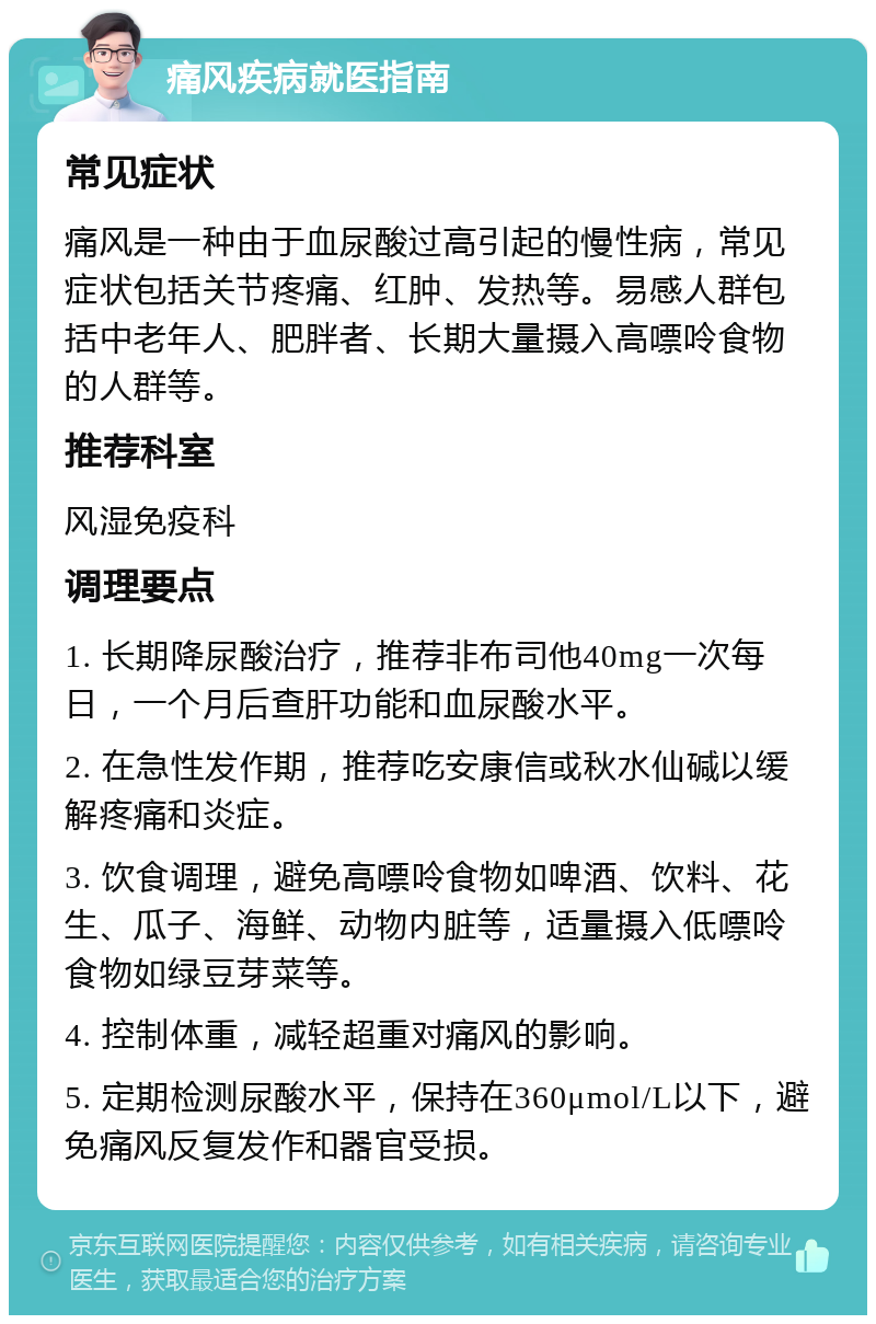 痛风疾病就医指南 常见症状 痛风是一种由于血尿酸过高引起的慢性病，常见症状包括关节疼痛、红肿、发热等。易感人群包括中老年人、肥胖者、长期大量摄入高嘌呤食物的人群等。 推荐科室 风湿免疫科 调理要点 1. 长期降尿酸治疗，推荐非布司他40mg一次每日，一个月后查肝功能和血尿酸水平。 2. 在急性发作期，推荐吃安康信或秋水仙碱以缓解疼痛和炎症。 3. 饮食调理，避免高嘌呤食物如啤酒、饮料、花生、瓜子、海鲜、动物内脏等，适量摄入低嘌呤食物如绿豆芽菜等。 4. 控制体重，减轻超重对痛风的影响。 5. 定期检测尿酸水平，保持在360μmol/L以下，避免痛风反复发作和器官受损。