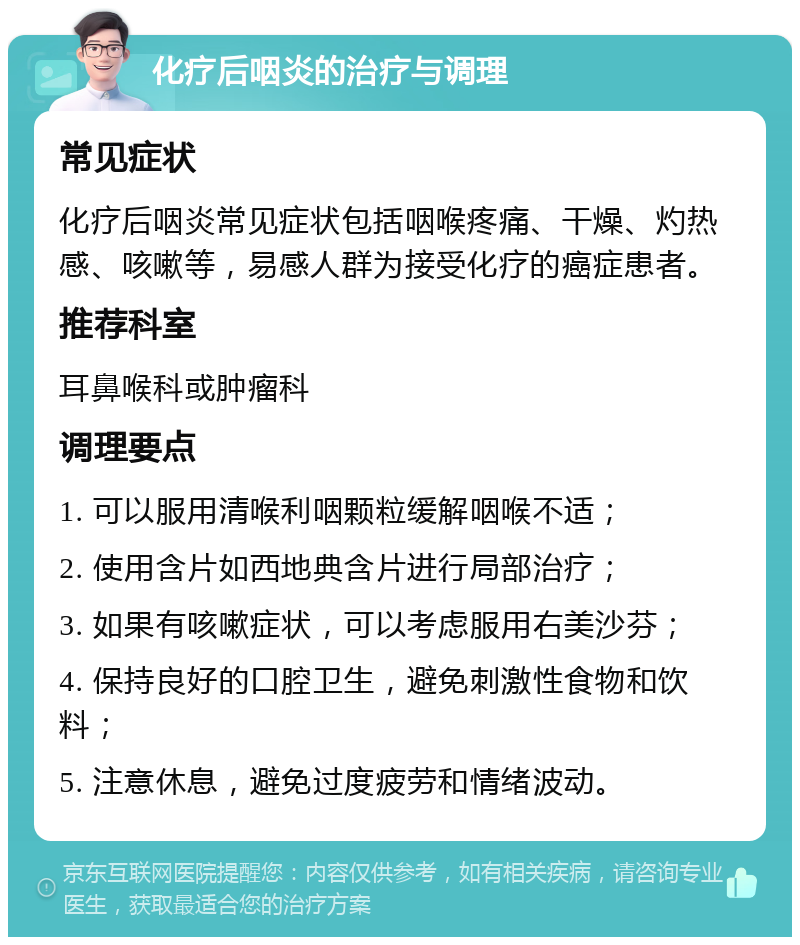 化疗后咽炎的治疗与调理 常见症状 化疗后咽炎常见症状包括咽喉疼痛、干燥、灼热感、咳嗽等，易感人群为接受化疗的癌症患者。 推荐科室 耳鼻喉科或肿瘤科 调理要点 1. 可以服用清喉利咽颗粒缓解咽喉不适； 2. 使用含片如西地典含片进行局部治疗； 3. 如果有咳嗽症状，可以考虑服用右美沙芬； 4. 保持良好的口腔卫生，避免刺激性食物和饮料； 5. 注意休息，避免过度疲劳和情绪波动。