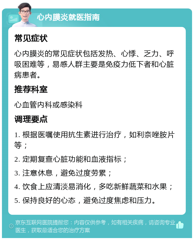 心内膜炎就医指南 常见症状 心内膜炎的常见症状包括发热、心悸、乏力、呼吸困难等，易感人群主要是免疫力低下者和心脏病患者。 推荐科室 心血管内科或感染科 调理要点 1. 根据医嘱使用抗生素进行治疗，如利奈唑胺片等； 2. 定期复查心脏功能和血液指标； 3. 注意休息，避免过度劳累； 4. 饮食上应清淡易消化，多吃新鲜蔬菜和水果； 5. 保持良好的心态，避免过度焦虑和压力。