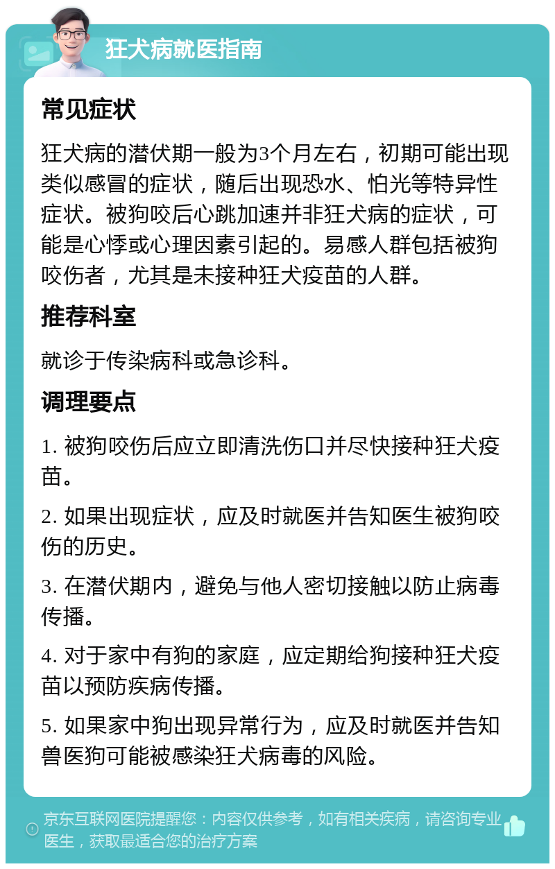 狂犬病就医指南 常见症状 狂犬病的潜伏期一般为3个月左右，初期可能出现类似感冒的症状，随后出现恐水、怕光等特异性症状。被狗咬后心跳加速并非狂犬病的症状，可能是心悸或心理因素引起的。易感人群包括被狗咬伤者，尤其是未接种狂犬疫苗的人群。 推荐科室 就诊于传染病科或急诊科。 调理要点 1. 被狗咬伤后应立即清洗伤口并尽快接种狂犬疫苗。 2. 如果出现症状，应及时就医并告知医生被狗咬伤的历史。 3. 在潜伏期内，避免与他人密切接触以防止病毒传播。 4. 对于家中有狗的家庭，应定期给狗接种狂犬疫苗以预防疾病传播。 5. 如果家中狗出现异常行为，应及时就医并告知兽医狗可能被感染狂犬病毒的风险。