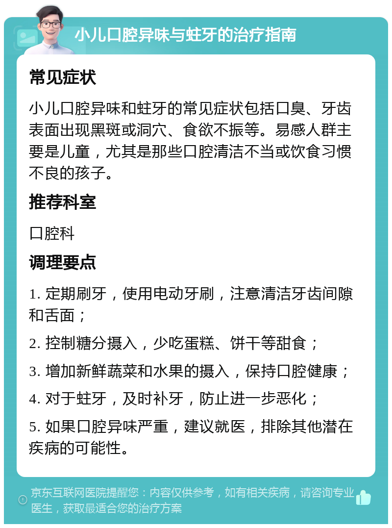 小儿口腔异味与蛀牙的治疗指南 常见症状 小儿口腔异味和蛀牙的常见症状包括口臭、牙齿表面出现黑斑或洞穴、食欲不振等。易感人群主要是儿童，尤其是那些口腔清洁不当或饮食习惯不良的孩子。 推荐科室 口腔科 调理要点 1. 定期刷牙，使用电动牙刷，注意清洁牙齿间隙和舌面； 2. 控制糖分摄入，少吃蛋糕、饼干等甜食； 3. 增加新鲜蔬菜和水果的摄入，保持口腔健康； 4. 对于蛀牙，及时补牙，防止进一步恶化； 5. 如果口腔异味严重，建议就医，排除其他潜在疾病的可能性。