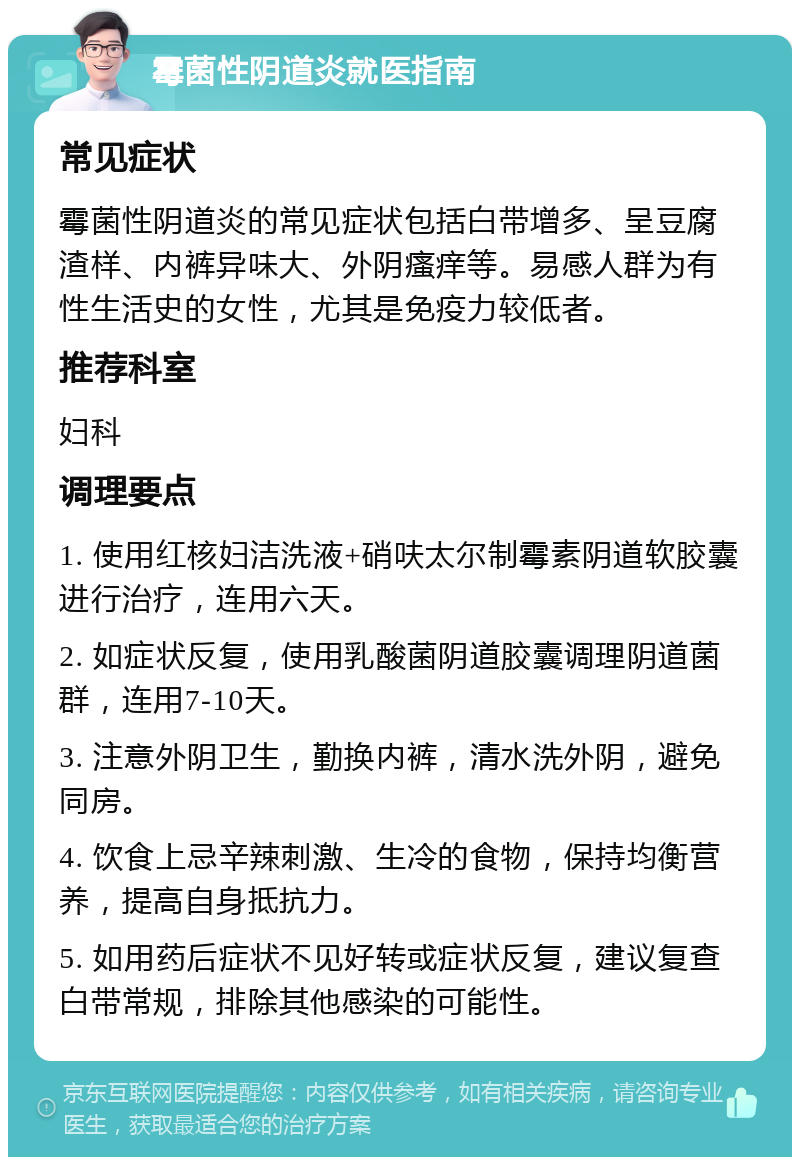 霉菌性阴道炎就医指南 常见症状 霉菌性阴道炎的常见症状包括白带增多、呈豆腐渣样、内裤异味大、外阴瘙痒等。易感人群为有性生活史的女性，尤其是免疫力较低者。 推荐科室 妇科 调理要点 1. 使用红核妇洁洗液+硝呋太尔制霉素阴道软胶囊进行治疗，连用六天。 2. 如症状反复，使用乳酸菌阴道胶囊调理阴道菌群，连用7-10天。 3. 注意外阴卫生，勤换内裤，清水洗外阴，避免同房。 4. 饮食上忌辛辣刺激、生冷的食物，保持均衡营养，提高自身抵抗力。 5. 如用药后症状不见好转或症状反复，建议复查白带常规，排除其他感染的可能性。