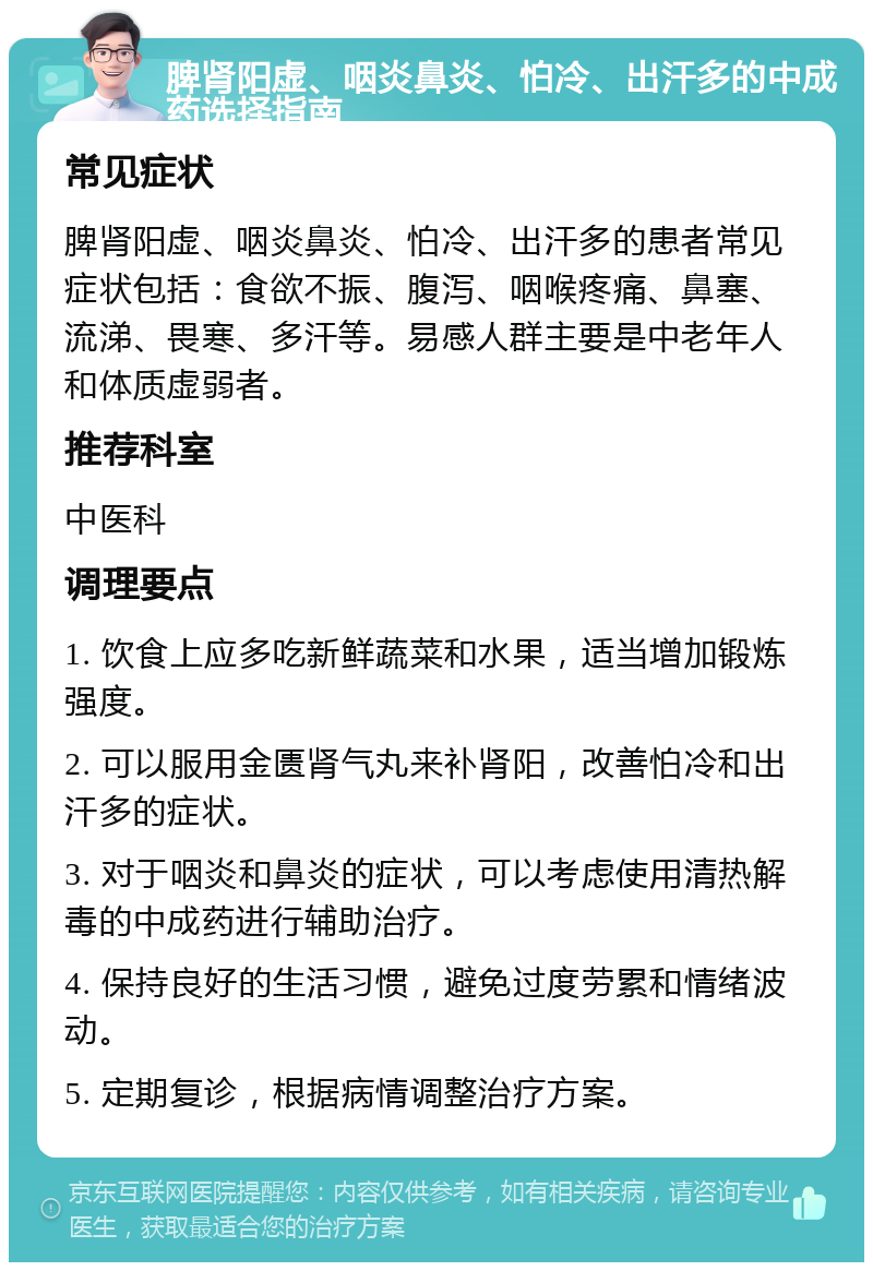 脾肾阳虚、咽炎鼻炎、怕冷、出汗多的中成药选择指南 常见症状 脾肾阳虚、咽炎鼻炎、怕冷、出汗多的患者常见症状包括：食欲不振、腹泻、咽喉疼痛、鼻塞、流涕、畏寒、多汗等。易感人群主要是中老年人和体质虚弱者。 推荐科室 中医科 调理要点 1. 饮食上应多吃新鲜蔬菜和水果，适当增加锻炼强度。 2. 可以服用金匮肾气丸来补肾阳，改善怕冷和出汗多的症状。 3. 对于咽炎和鼻炎的症状，可以考虑使用清热解毒的中成药进行辅助治疗。 4. 保持良好的生活习惯，避免过度劳累和情绪波动。 5. 定期复诊，根据病情调整治疗方案。