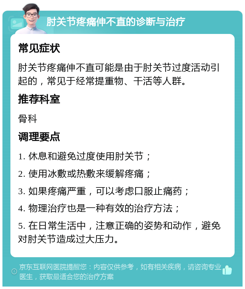 肘关节疼痛伸不直的诊断与治疗 常见症状 肘关节疼痛伸不直可能是由于肘关节过度活动引起的，常见于经常提重物、干活等人群。 推荐科室 骨科 调理要点 1. 休息和避免过度使用肘关节； 2. 使用冰敷或热敷来缓解疼痛； 3. 如果疼痛严重，可以考虑口服止痛药； 4. 物理治疗也是一种有效的治疗方法； 5. 在日常生活中，注意正确的姿势和动作，避免对肘关节造成过大压力。