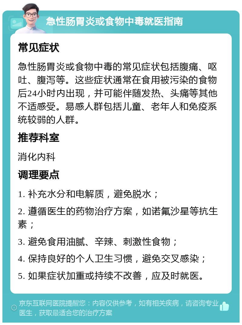 急性肠胃炎或食物中毒就医指南 常见症状 急性肠胃炎或食物中毒的常见症状包括腹痛、呕吐、腹泻等。这些症状通常在食用被污染的食物后24小时内出现，并可能伴随发热、头痛等其他不适感受。易感人群包括儿童、老年人和免疫系统较弱的人群。 推荐科室 消化内科 调理要点 1. 补充水分和电解质，避免脱水； 2. 遵循医生的药物治疗方案，如诺氟沙星等抗生素； 3. 避免食用油腻、辛辣、刺激性食物； 4. 保持良好的个人卫生习惯，避免交叉感染； 5. 如果症状加重或持续不改善，应及时就医。