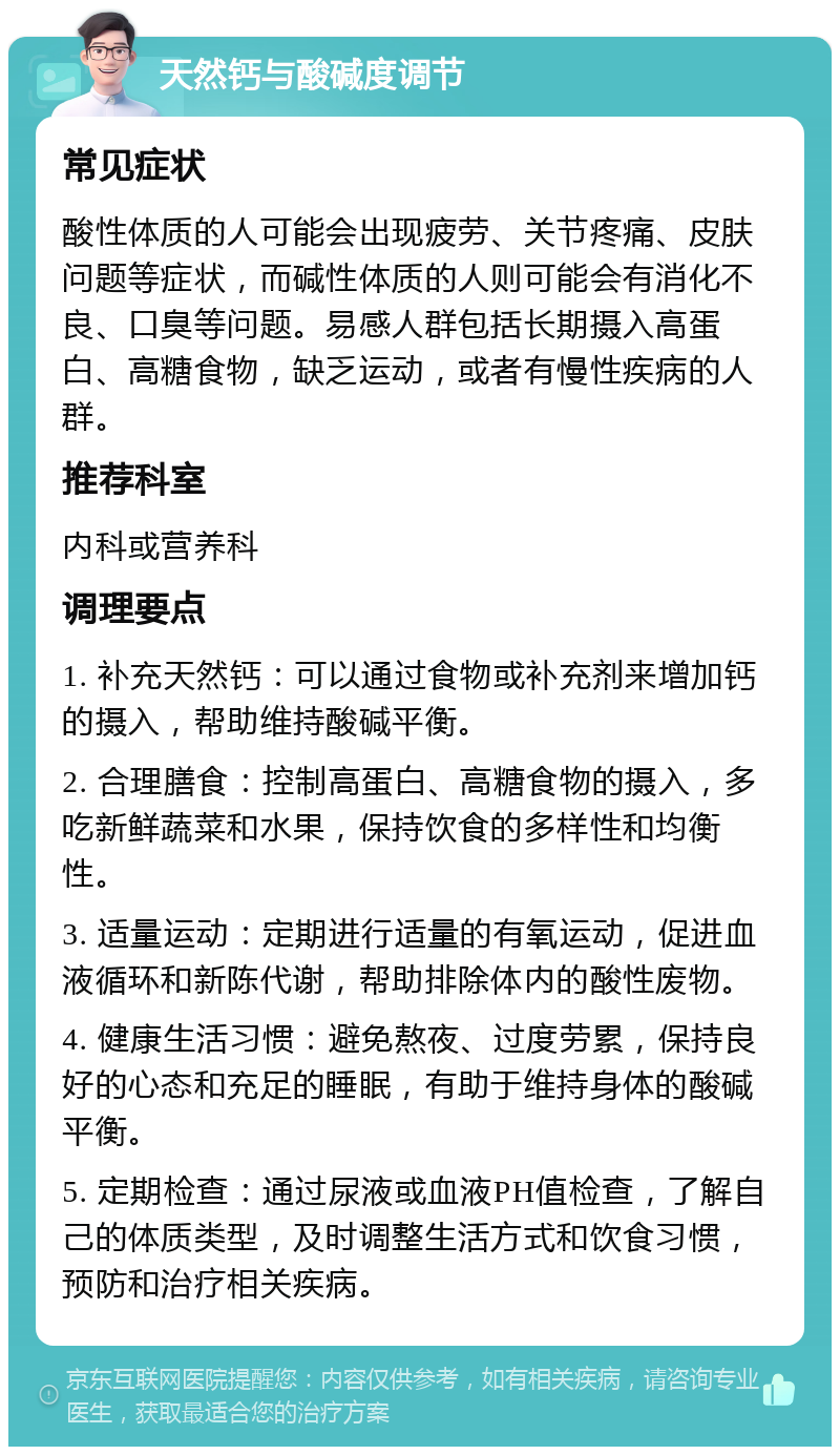 天然钙与酸碱度调节 常见症状 酸性体质的人可能会出现疲劳、关节疼痛、皮肤问题等症状，而碱性体质的人则可能会有消化不良、口臭等问题。易感人群包括长期摄入高蛋白、高糖食物，缺乏运动，或者有慢性疾病的人群。 推荐科室 内科或营养科 调理要点 1. 补充天然钙：可以通过食物或补充剂来增加钙的摄入，帮助维持酸碱平衡。 2. 合理膳食：控制高蛋白、高糖食物的摄入，多吃新鲜蔬菜和水果，保持饮食的多样性和均衡性。 3. 适量运动：定期进行适量的有氧运动，促进血液循环和新陈代谢，帮助排除体内的酸性废物。 4. 健康生活习惯：避免熬夜、过度劳累，保持良好的心态和充足的睡眠，有助于维持身体的酸碱平衡。 5. 定期检查：通过尿液或血液PH值检查，了解自己的体质类型，及时调整生活方式和饮食习惯，预防和治疗相关疾病。