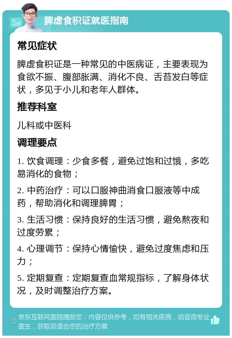 脾虚食积证就医指南 常见症状 脾虚食积证是一种常见的中医病证，主要表现为食欲不振、腹部胀满、消化不良、舌苔发白等症状，多见于小儿和老年人群体。 推荐科室 儿科或中医科 调理要点 1. 饮食调理：少食多餐，避免过饱和过饿，多吃易消化的食物； 2. 中药治疗：可以口服神曲消食口服液等中成药，帮助消化和调理脾胃； 3. 生活习惯：保持良好的生活习惯，避免熬夜和过度劳累； 4. 心理调节：保持心情愉快，避免过度焦虑和压力； 5. 定期复查：定期复查血常规指标，了解身体状况，及时调整治疗方案。