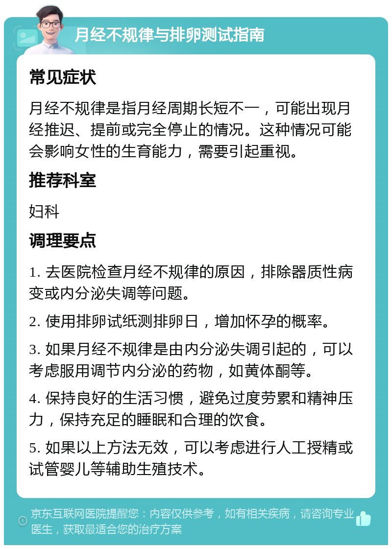 月经不规律与排卵测试指南 常见症状 月经不规律是指月经周期长短不一，可能出现月经推迟、提前或完全停止的情况。这种情况可能会影响女性的生育能力，需要引起重视。 推荐科室 妇科 调理要点 1. 去医院检查月经不规律的原因，排除器质性病变或内分泌失调等问题。 2. 使用排卵试纸测排卵日，增加怀孕的概率。 3. 如果月经不规律是由内分泌失调引起的，可以考虑服用调节内分泌的药物，如黄体酮等。 4. 保持良好的生活习惯，避免过度劳累和精神压力，保持充足的睡眠和合理的饮食。 5. 如果以上方法无效，可以考虑进行人工授精或试管婴儿等辅助生殖技术。