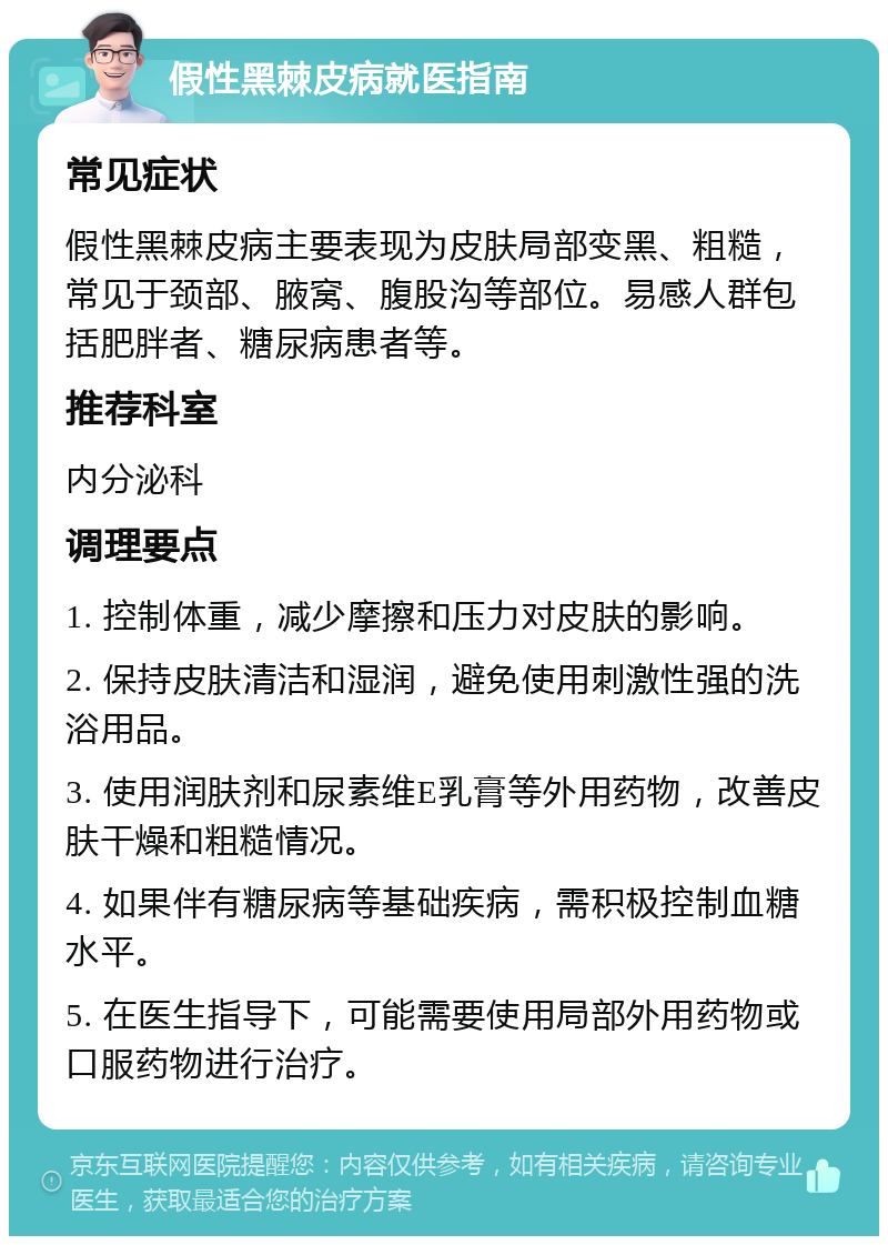 假性黑棘皮病就医指南 常见症状 假性黑棘皮病主要表现为皮肤局部变黑、粗糙,常见于颈部、腋窝、腹股沟等部位。易感人群包括肥胖者、糖尿病患者等。 推荐科室 内分泌科 调理要点 1. 控制体重,减少摩擦和压力对皮肤的影响。 2. 保持皮肤清洁和湿润,避免使用刺激性强的洗浴用品。 3. 使用润肤剂和尿素维E乳膏等外用药物,改善皮肤干燥和粗糙情况。 4. 如果伴有糖尿病等基础疾病,需积极控制血糖水平。 5. 在医生指导下,可能需要使用局部外用药物或口服药物进行治疗。