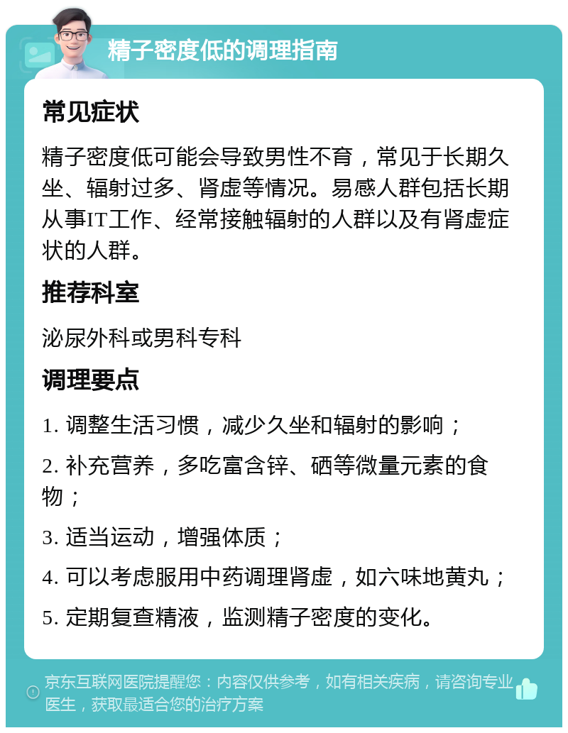 精子密度低的调理指南 常见症状 精子密度低可能会导致男性不育，常见于长期久坐、辐射过多、肾虚等情况。易感人群包括长期从事IT工作、经常接触辐射的人群以及有肾虚症状的人群。 推荐科室 泌尿外科或男科专科 调理要点 1. 调整生活习惯，减少久坐和辐射的影响； 2. 补充营养，多吃富含锌、硒等微量元素的食物； 3. 适当运动，增强体质； 4. 可以考虑服用中药调理肾虚，如六味地黄丸； 5. 定期复查精液，监测精子密度的变化。