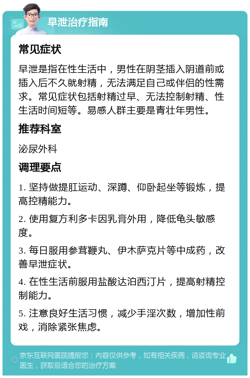 早泄治疗指南 常见症状 早泄是指在性生活中，男性在阴茎插入阴道前或插入后不久就射精，无法满足自己或伴侣的性需求。常见症状包括射精过早、无法控制射精、性生活时间短等。易感人群主要是青壮年男性。 推荐科室 泌尿外科 调理要点 1. 坚持做提肛运动、深蹲、仰卧起坐等锻炼，提高控精能力。 2. 使用复方利多卡因乳膏外用，降低龟头敏感度。 3. 每日服用参茸鞭丸、伊木萨克片等中成药，改善早泄症状。 4. 在性生活前服用盐酸达泊西汀片，提高射精控制能力。 5. 注意良好生活习惯，减少手淫次数，增加性前戏，消除紧张焦虑。