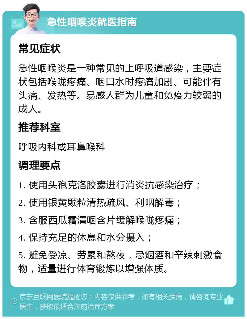 急性咽喉炎就医指南 常见症状 急性咽喉炎是一种常见的上呼吸道感染，主要症状包括喉咙疼痛、咽口水时疼痛加剧、可能伴有头痛、发热等。易感人群为儿童和免疫力较弱的成人。 推荐科室 呼吸内科或耳鼻喉科 调理要点 1. 使用头孢克洛胶囊进行消炎抗感染治疗； 2. 使用银黄颗粒清热疏风、利咽解毒； 3. 含服西瓜霜清咽含片缓解喉咙疼痛； 4. 保持充足的休息和水分摄入； 5. 避免受凉、劳累和熬夜，忌烟酒和辛辣刺激食物，适量进行体育锻炼以增强体质。