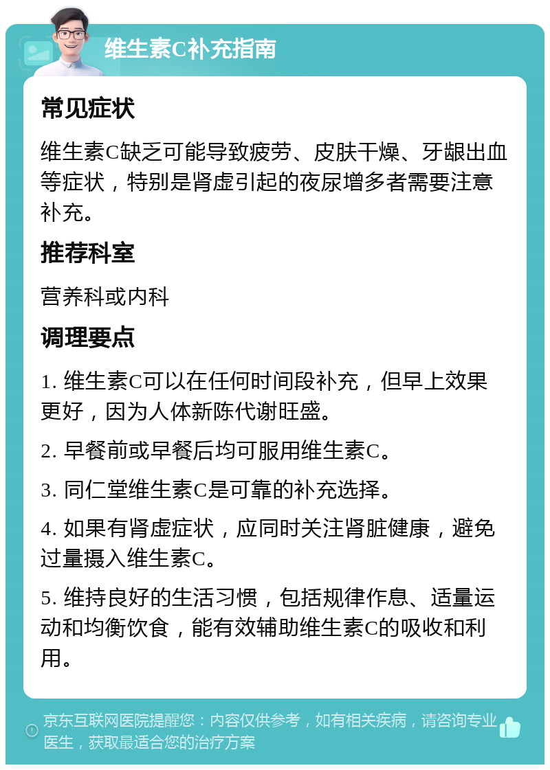 维生素C补充指南 常见症状 维生素C缺乏可能导致疲劳、皮肤干燥、牙龈出血等症状，特别是肾虚引起的夜尿增多者需要注意补充。 推荐科室 营养科或内科 调理要点 1. 维生素C可以在任何时间段补充，但早上效果更好，因为人体新陈代谢旺盛。 2. 早餐前或早餐后均可服用维生素C。 3. 同仁堂维生素C是可靠的补充选择。 4. 如果有肾虚症状，应同时关注肾脏健康，避免过量摄入维生素C。 5. 维持良好的生活习惯，包括规律作息、适量运动和均衡饮食，能有效辅助维生素C的吸收和利用。