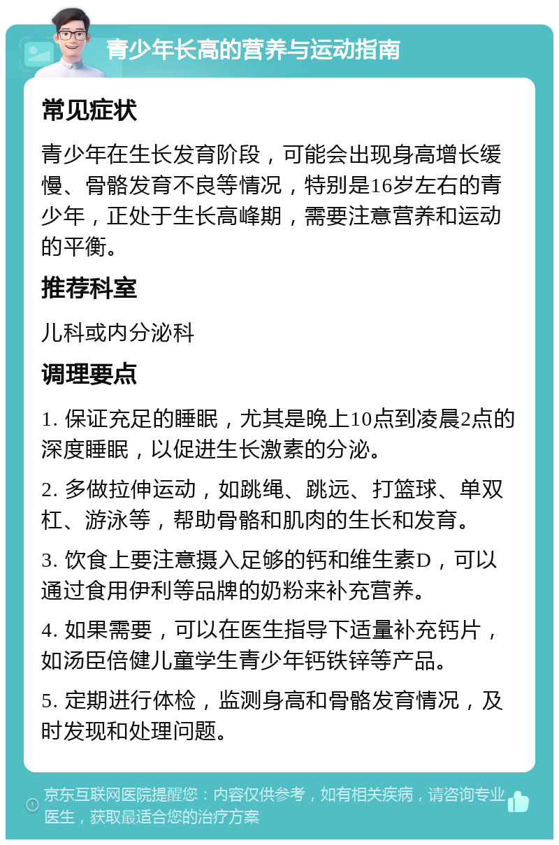 青少年长高的营养与运动指南 常见症状 青少年在生长发育阶段，可能会出现身高增长缓慢、骨骼发育不良等情况，特别是16岁左右的青少年，正处于生长高峰期，需要注意营养和运动的平衡。 推荐科室 儿科或内分泌科 调理要点 1. 保证充足的睡眠，尤其是晚上10点到凌晨2点的深度睡眠，以促进生长激素的分泌。 2. 多做拉伸运动，如跳绳、跳远、打篮球、单双杠、游泳等，帮助骨骼和肌肉的生长和发育。 3. 饮食上要注意摄入足够的钙和维生素D，可以通过食用伊利等品牌的奶粉来补充营养。 4. 如果需要，可以在医生指导下适量补充钙片，如汤臣倍健儿童学生青少年钙铁锌等产品。 5. 定期进行体检，监测身高和骨骼发育情况，及时发现和处理问题。