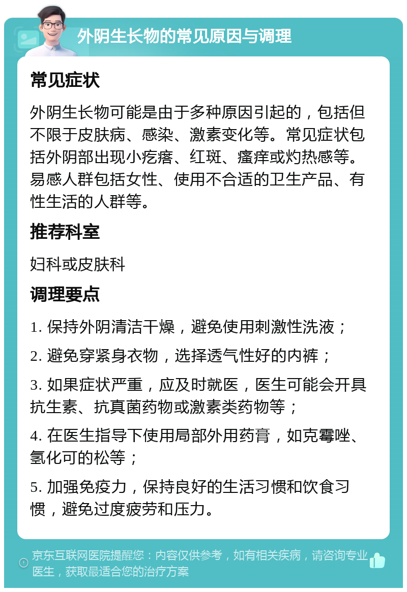 外阴生长物的常见原因与调理 常见症状 外阴生长物可能是由于多种原因引起的，包括但不限于皮肤病、感染、激素变化等。常见症状包括外阴部出现小疙瘩、红斑、瘙痒或灼热感等。易感人群包括女性、使用不合适的卫生产品、有性生活的人群等。 推荐科室 妇科或皮肤科 调理要点 1. 保持外阴清洁干燥，避免使用刺激性洗液； 2. 避免穿紧身衣物，选择透气性好的内裤； 3. 如果症状严重，应及时就医，医生可能会开具抗生素、抗真菌药物或激素类药物等； 4. 在医生指导下使用局部外用药膏，如克霉唑、氢化可的松等； 5. 加强免疫力，保持良好的生活习惯和饮食习惯，避免过度疲劳和压力。