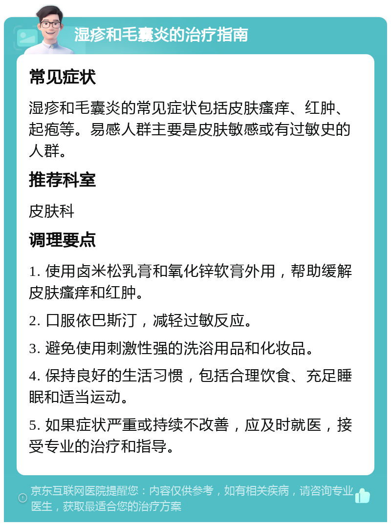 湿疹和毛囊炎的治疗指南 常见症状 湿疹和毛囊炎的常见症状包括皮肤瘙痒、红肿、起疱等。易感人群主要是皮肤敏感或有过敏史的人群。 推荐科室 皮肤科 调理要点 1. 使用卤米松乳膏和氧化锌软膏外用，帮助缓解皮肤瘙痒和红肿。 2. 口服依巴斯汀，减轻过敏反应。 3. 避免使用刺激性强的洗浴用品和化妆品。 4. 保持良好的生活习惯，包括合理饮食、充足睡眠和适当运动。 5. 如果症状严重或持续不改善，应及时就医，接受专业的治疗和指导。