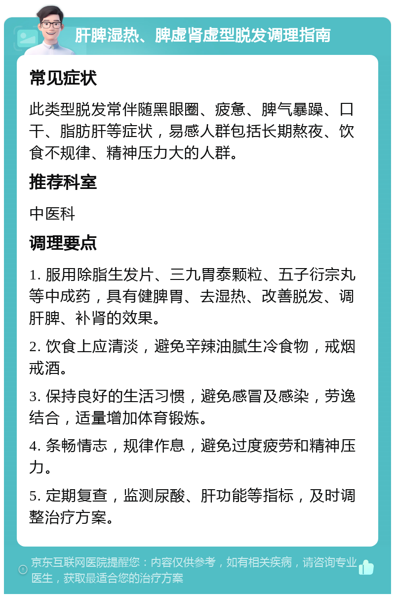 肝脾湿热、脾虚肾虚型脱发调理指南 常见症状 此类型脱发常伴随黑眼圈、疲惫、脾气暴躁、口干、脂肪肝等症状，易感人群包括长期熬夜、饮食不规律、精神压力大的人群。 推荐科室 中医科 调理要点 1. 服用除脂生发片、三九胃泰颗粒、五子衍宗丸等中成药，具有健脾胃、去湿热、改善脱发、调肝脾、补肾的效果。 2. 饮食上应清淡，避免辛辣油腻生冷食物，戒烟戒酒。 3. 保持良好的生活习惯，避免感冒及感染，劳逸结合，适量增加体育锻炼。 4. 条畅情志，规律作息，避免过度疲劳和精神压力。 5. 定期复查，监测尿酸、肝功能等指标，及时调整治疗方案。