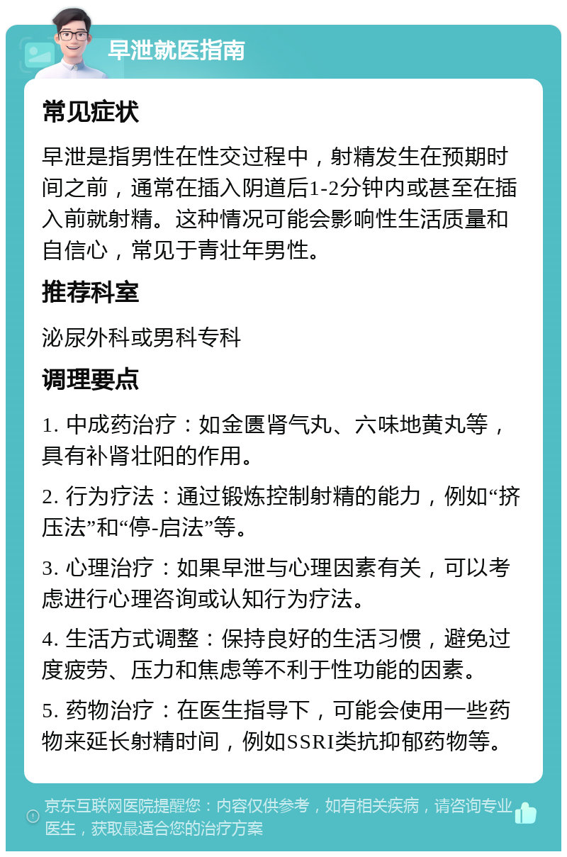 早泄就医指南 常见症状 早泄是指男性在性交过程中，射精发生在预期时间之前，通常在插入阴道后1-2分钟内或甚至在插入前就射精。这种情况可能会影响性生活质量和自信心，常见于青壮年男性。 推荐科室 泌尿外科或男科专科 调理要点 1. 中成药治疗：如金匮肾气丸、六味地黄丸等，具有补肾壮阳的作用。 2. 行为疗法：通过锻炼控制射精的能力，例如“挤压法”和“停-启法”等。 3. 心理治疗：如果早泄与心理因素有关，可以考虑进行心理咨询或认知行为疗法。 4. 生活方式调整：保持良好的生活习惯，避免过度疲劳、压力和焦虑等不利于性功能的因素。 5. 药物治疗：在医生指导下，可能会使用一些药物来延长射精时间，例如SSRI类抗抑郁药物等。