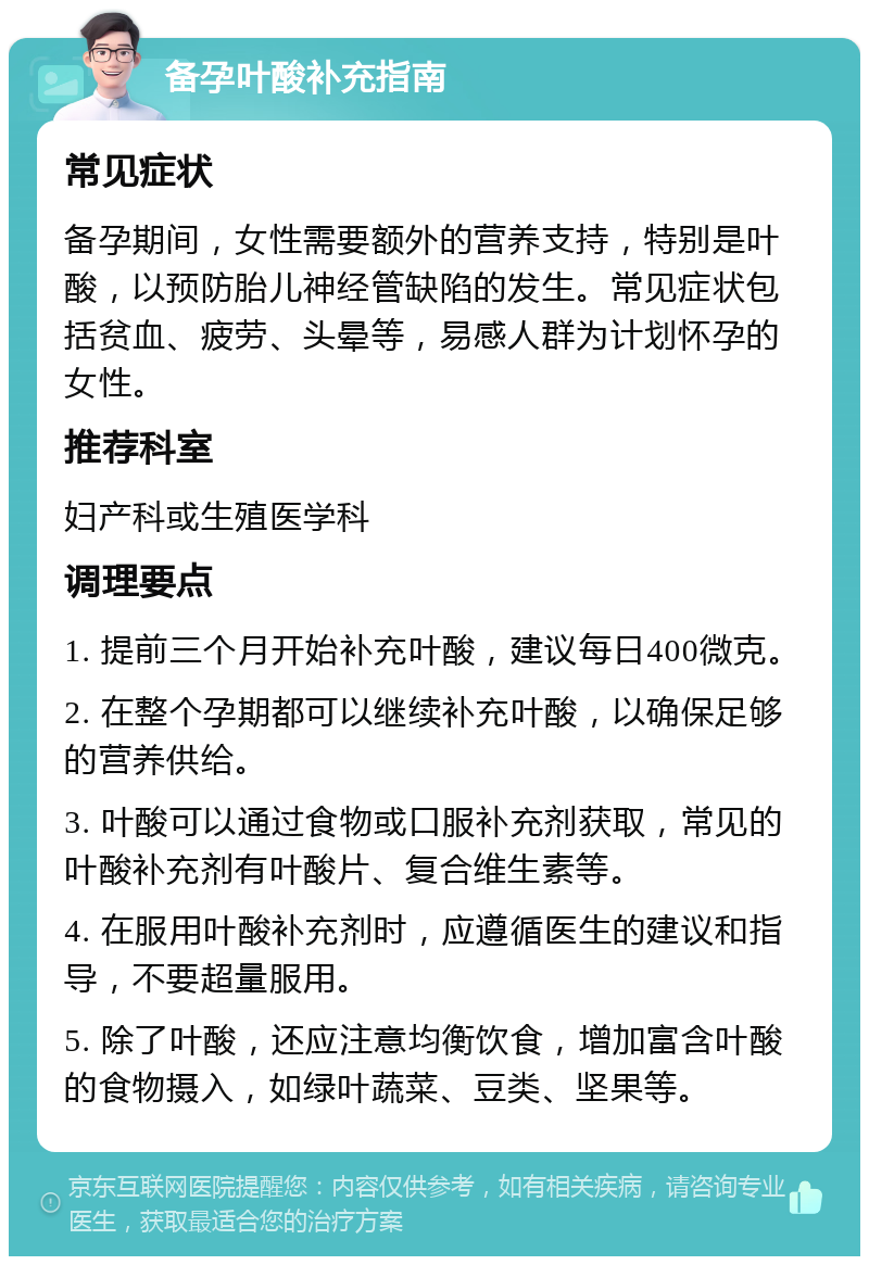 备孕叶酸补充指南 常见症状 备孕期间，女性需要额外的营养支持，特别是叶酸，以预防胎儿神经管缺陷的发生。常见症状包括贫血、疲劳、头晕等，易感人群为计划怀孕的女性。 推荐科室 妇产科或生殖医学科 调理要点 1. 提前三个月开始补充叶酸，建议每日400微克。 2. 在整个孕期都可以继续补充叶酸，以确保足够的营养供给。 3. 叶酸可以通过食物或口服补充剂获取，常见的叶酸补充剂有叶酸片、复合维生素等。 4. 在服用叶酸补充剂时，应遵循医生的建议和指导，不要超量服用。 5. 除了叶酸，还应注意均衡饮食，增加富含叶酸的食物摄入，如绿叶蔬菜、豆类、坚果等。